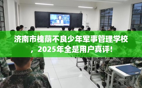 济南市槐荫不良少年军事管理学校，2025年全是用户真评!