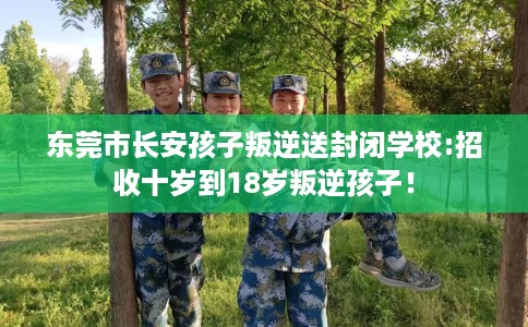 东莞市长安孩子叛逆送封闭学校:招收十岁到18岁叛逆孩子! 东莞市长安孩子叛逆送封闭学校:招收十岁到18岁叛逆孩子!