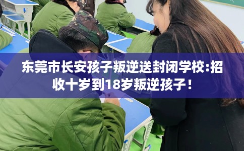 东莞市长安孩子叛逆送封闭学校:招收十岁到18岁叛逆孩子！