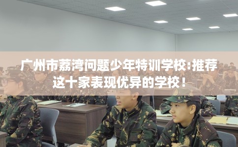 广州市荔湾问题少年特训学校:推荐这十家表现优异的学校! 广州市荔湾问题少年特训学校:推荐这十家表现优异的学校!