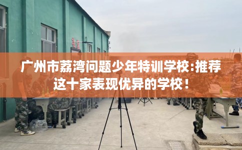 广州市荔湾问题少年特训学校:推荐这十家表现优异的学校! 广州市荔湾问题少年特训学校:推荐这十家表现优异的学校!