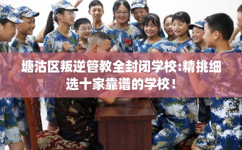 塘沽区叛逆管教全封闭学校:精挑细选十家靠谱的学校！