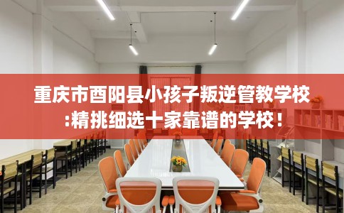 重庆市酉阳县小孩子叛逆管教学校:精挑细选十家靠谱的学校！