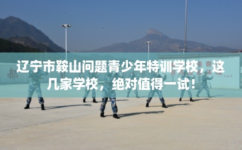 辽宁市鞍山问题青少年特训学校，这几家学校，绝对值得一试！