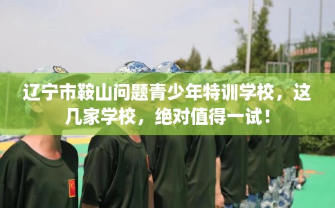 辽宁市鞍山问题青少年特训学校，这几家学校，绝对值得一试！