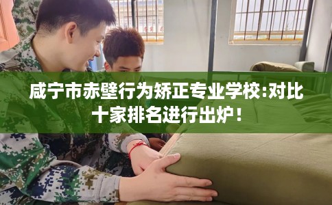 咸宁市赤壁行为矫正专业学校:对比十家排名进行出炉！