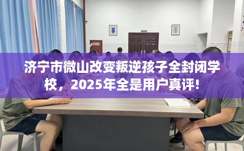 济宁市微山改变叛逆孩子全封闭学校，2025年全是用户真评!