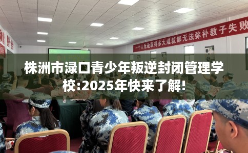 株洲市渌口青少年叛逆封闭管理学校:2025年快来了解!