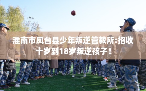 淮南市凤台县少年叛逆管教所:招收十岁到18岁叛逆孩子! 淮南市凤台县少年叛逆管教所:招收十岁到18岁叛逆孩子!