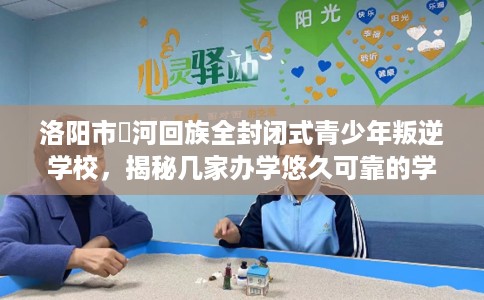 洛阳市瀍河回族全封闭式青少年叛逆学校，揭秘几家办学悠久可靠的学校！
