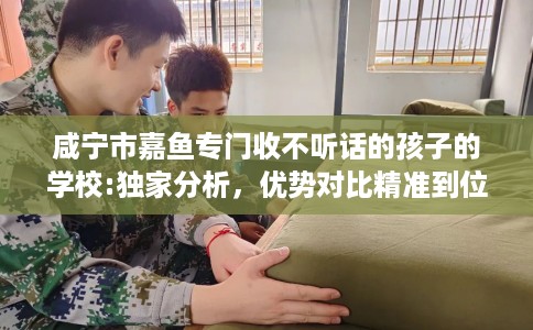 咸宁市嘉鱼专门收不听话的孩子的学校:独家分析，优势对比精准到位！