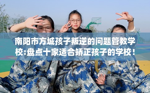 南阳市方城孩子叛逆的问题管教学校:盘点十家适合矫正孩子的学校！