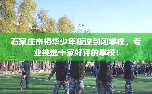石家庄市裕华少年叛逆封闭学校,专业挑选十家好评的学校! 石家庄市裕华少年叛逆封闭学校,专业挑选十家好评的学校!