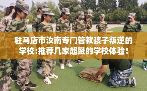 驻马店市汝南专门管教孩子叛逆的学校:推荐几家超赞的学校体验！