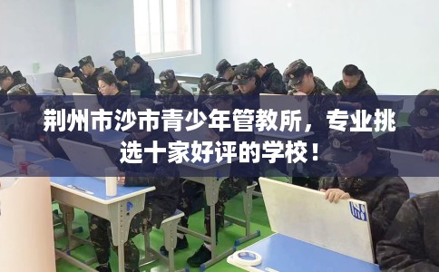 荆州市沙市青少年管教所，专业挑选十家好评的学校！