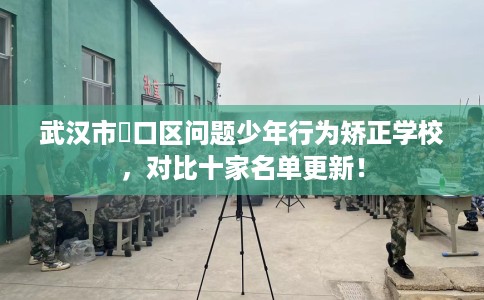 武汉市硚口区问题少年行为矫正学校,对比十家名单更新! 武汉市硚口区问题少年行为矫正学校,对比十家名单更新!