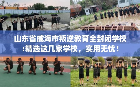 山东省威海市叛逆教育全封闭学校:精选这几家学校，实用无忧！