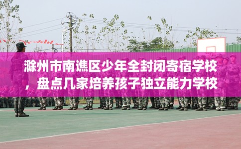 滁州市南谯区少年全封闭寄宿学校,盘点几家培养孩子独立能力学校! 滁州市南谯区少年全封闭寄宿学校,盘点几家培养孩子独立能力学校!