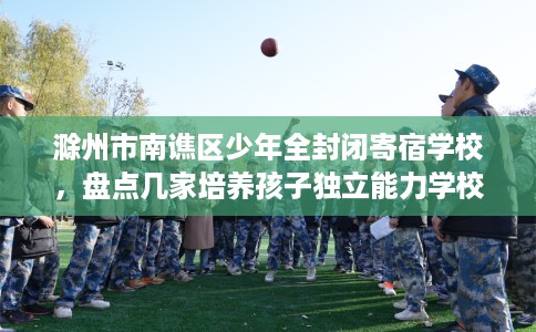 滁州市南谯区少年全封闭寄宿学校,盘点几家培养孩子独立能力学校! 滁州市南谯区少年全封闭寄宿学校,盘点几家培养孩子独立能力学校!