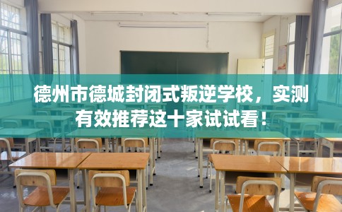 德州市德城封闭式叛逆学校，实测有效推荐这十家试试看！
