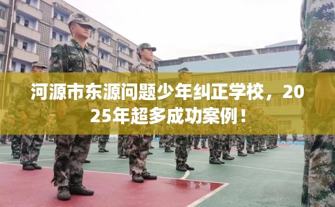 河源市东源问题少年纠正学校,2025年超多成功案例! 河源市东源问题少年纠正学校,2025年超多成功案例!