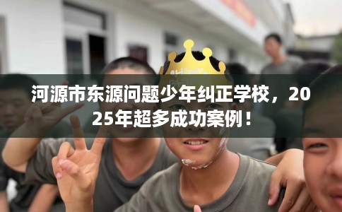 河源市东源问题少年纠正学校,2025年超多成功案例! 河源市东源问题少年纠正学校,2025年超多成功案例!