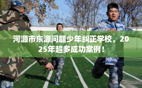 河源市东源问题少年纠正学校，2025年超多成功案例！