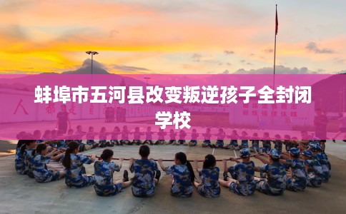 蚌埠市五河县改变叛逆孩子全封闭学校