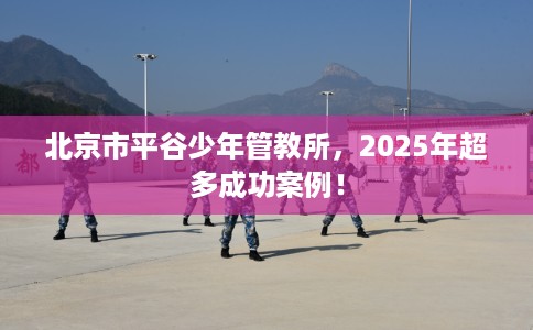 北京市平谷少年管教所，2025年超多成功案例！