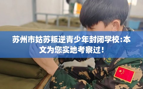 苏州市姑苏叛逆青少年封闭学校:本文为您实地考察过! 苏州市姑苏叛逆青少年封闭学校:本文为您实地考察过!