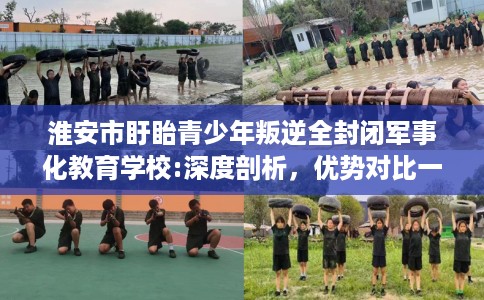 淮安市盱眙青少年叛逆全封闭军事化教育学校:深度剖析，优势对比一目了然！