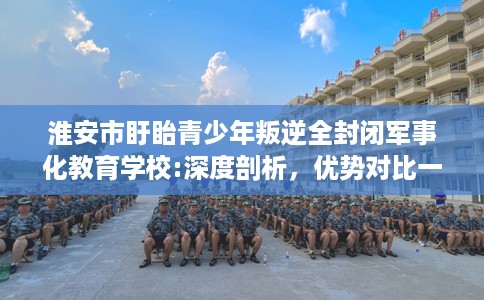 淮安市盱眙青少年叛逆全封闭军事化教育学校:深度剖析，优势对比一目了然！