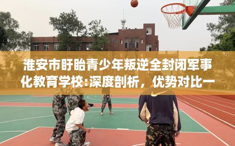 淮安市盱眙青少年叛逆全封闭军事化教育学校:深度剖析，优势对比一目了然！
