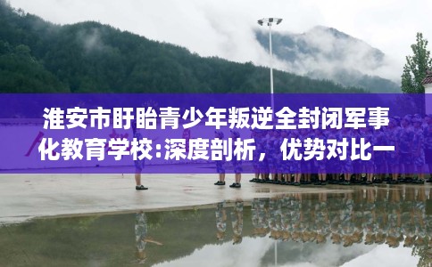 淮安市盱眙青少年叛逆全封闭军事化教育学校:深度剖析，优势对比一目了然！