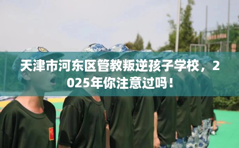 天津市河东区管教叛逆孩子学校，2025年你注意过吗！