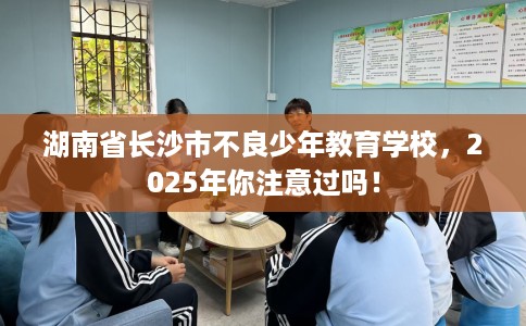 湖南省长沙市不良少年教育学校,2025年你注意过吗! 湖南省长沙市不良少年教育学校,2025年你注意过吗!