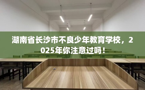 湖南省长沙市不良少年教育学校，2025年你注意过吗！