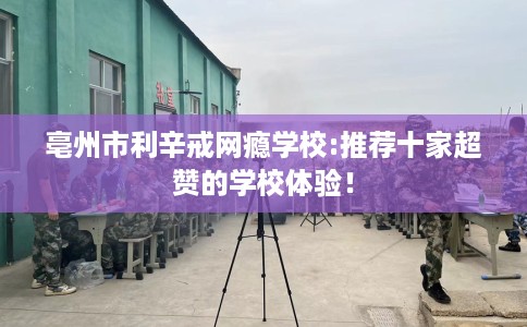 亳州市利辛戒网瘾学校:推荐十家超赞的学校体验！