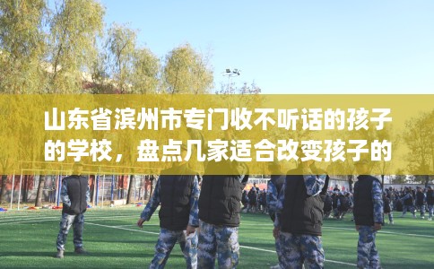 山东省滨州市专门收不听话的孩子的学校，盘点几家适合改变孩子的学校！