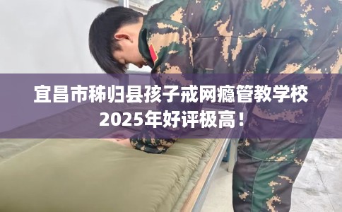 宜昌市秭归县孩子戒网瘾管教学校2025年好评极高！