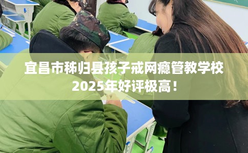 宜昌市秭归县孩子戒网瘾管教学校2025年好评极高！