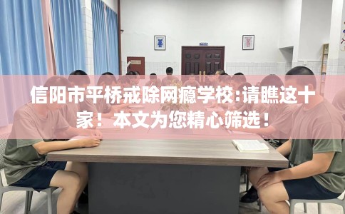 信阳市平桥戒除网瘾学校:请瞧这十家！本文为您精心筛选！