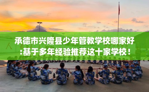 承德市兴隆县少年管教学校哪家好:基于多年经验推荐这十家学校！