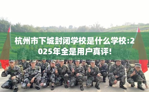 杭州市下城封闭学校是什么学校:2025年全是用户真评! 杭州市下城封闭学校是什么学校:2025年全是用户真评!