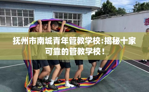 抚州市南城青年管教学校:揭秘十家可靠的管教学校！