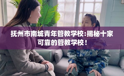 抚州市南城青年管教学校:揭秘十家可靠的管教学校！