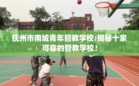 抚州市南城青年管教学校:揭秘十家可靠的管教学校！