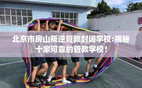 北京市房山叛逆管教封闭学校:揭秘十家可靠的管教学校! 北京市房山叛逆管教封闭学校:揭秘十家可靠的管教学校!