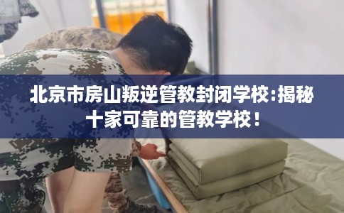 北京市房山叛逆管教封闭学校:揭秘十家可靠的管教学校！
