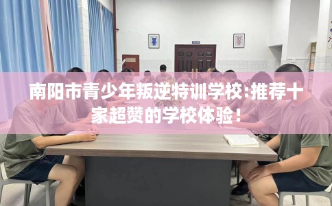 南阳市青少年叛逆特训学校:推荐十家超赞的学校体验! 南阳市青少年叛逆特训学校:推荐十家超赞的学校体验!
